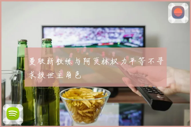 曼联新教练与阿莫林权力平等不寻求救世主角色