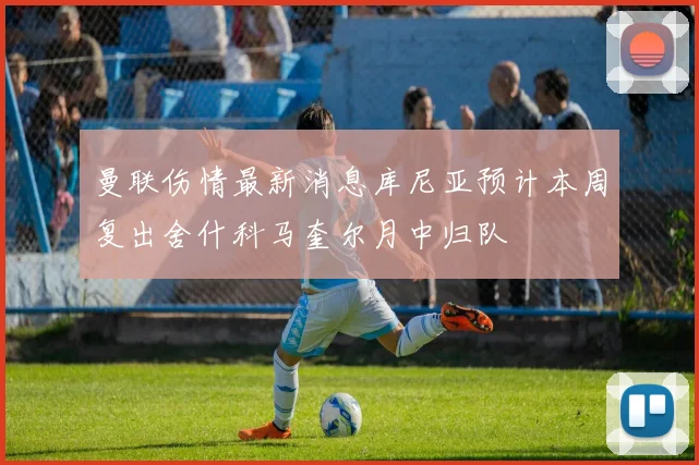 曼联伤情最新消息库尼亚预计本周复出舍什科马奎尔月中归队