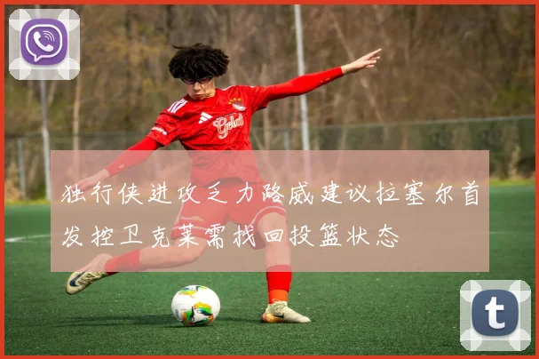 独行侠进攻乏力路威建议拉塞尔首发控卫克莱需找回投篮状态