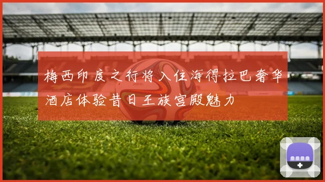 梅西印度之行将入住海得拉巴奢华酒店体验昔日王族宫殿魅力