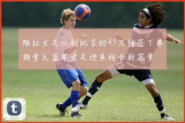 维拉女足以创纪录的45万镑签下弗朗索瓦蓝军女足迎来转会新篇章
