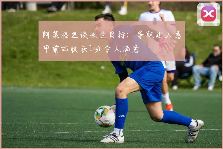 阿莱格里谈米兰目标：争取进入意甲前四收获1分令人满意