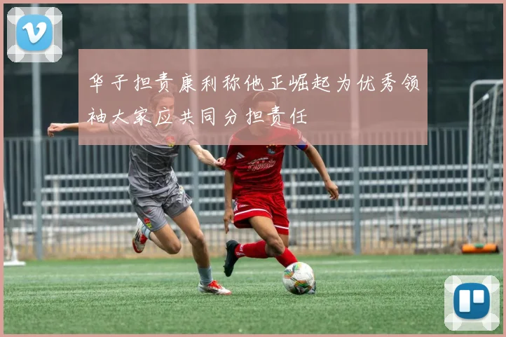 华子担责康利称他正崛起为优秀领袖大家应共同分担责任