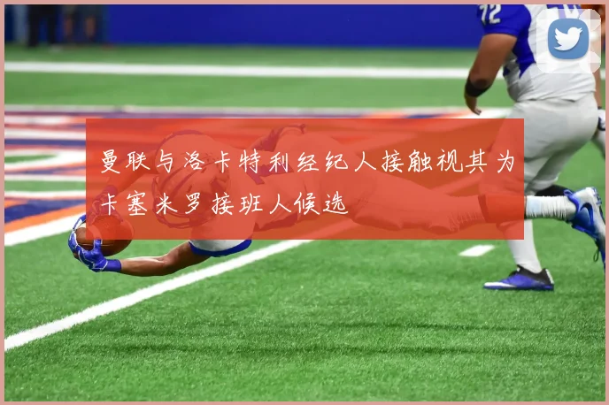 曼联与洛卡特利经纪人接触视其为卡塞米罗接班人候选