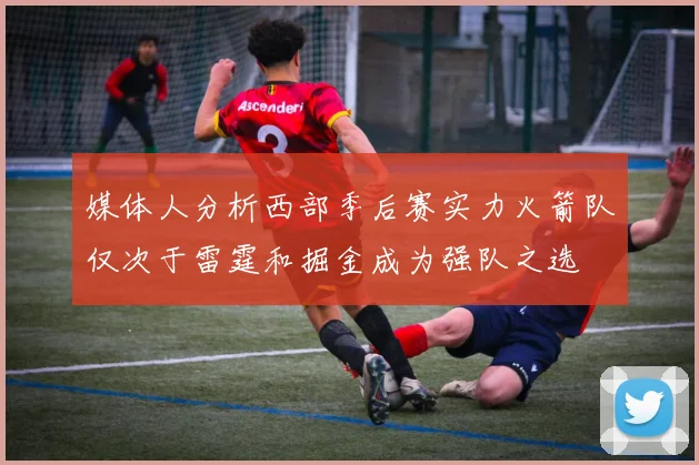 媒体人分析西部季后赛实力火箭队仅次于雷霆和掘金成为强队之选
