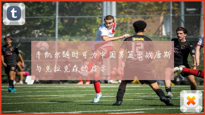 李凯尔随时可为中国男篮出战唐斯与克拉克森的启示