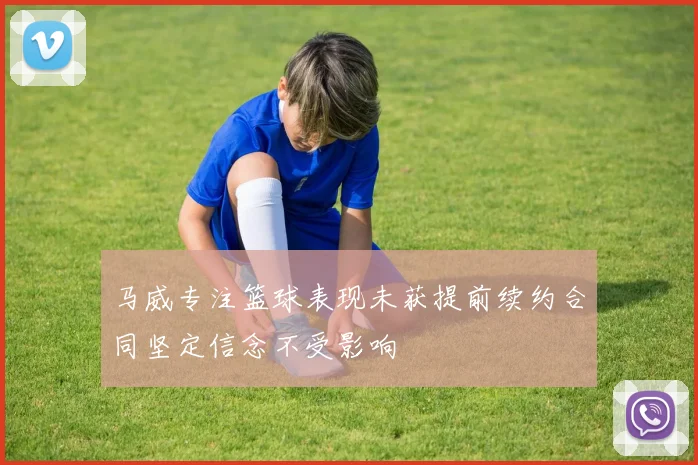 马威专注篮球表现未获提前续约合同坚定信念不受影响