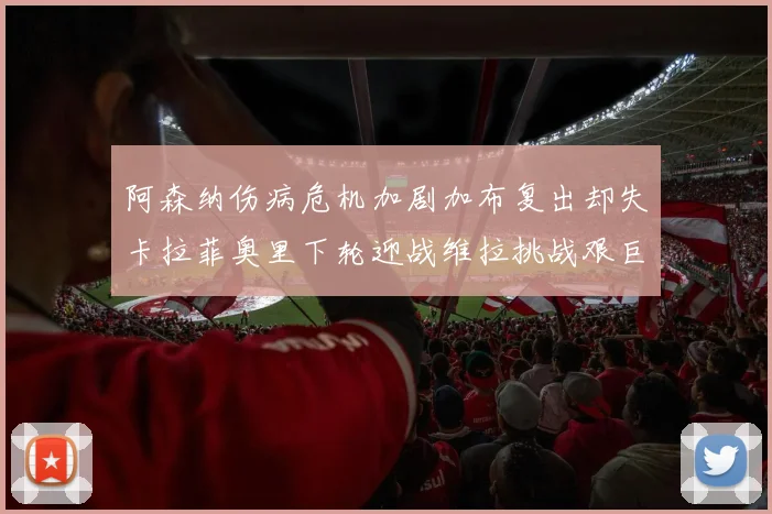 阿森纳伤病危机加剧加布复出却失卡拉菲奥里下轮迎战维拉挑战艰巨