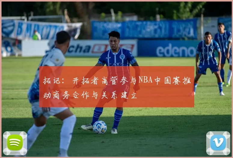 拓记：开拓者高管参与NBA中国赛推动商务合作与关系建立