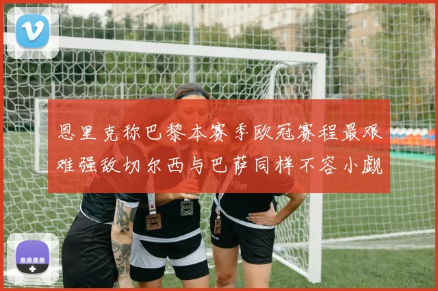 恩里克称巴黎本赛季欧冠赛程最艰难强敌切尔西与巴萨同样不容小觑