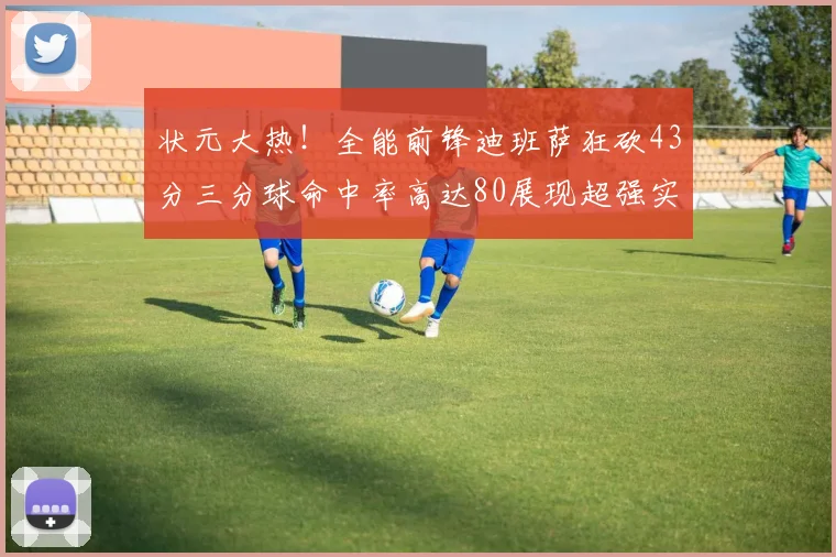 状元大热！全能前锋迪班萨狂砍43分三分球命中率高达80展现超强实力