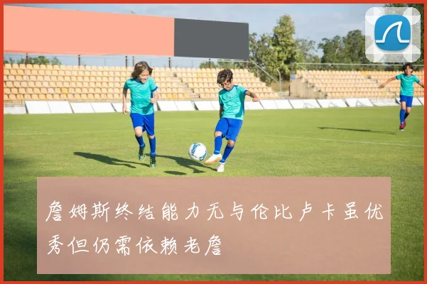 詹姆斯终结能力无与伦比卢卡虽优秀但仍需依赖老詹