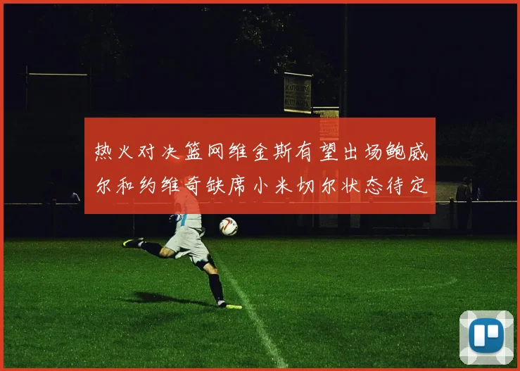 热火对决篮网维金斯有望出场鲍威尔和约维奇缺席小米切尔状态待定