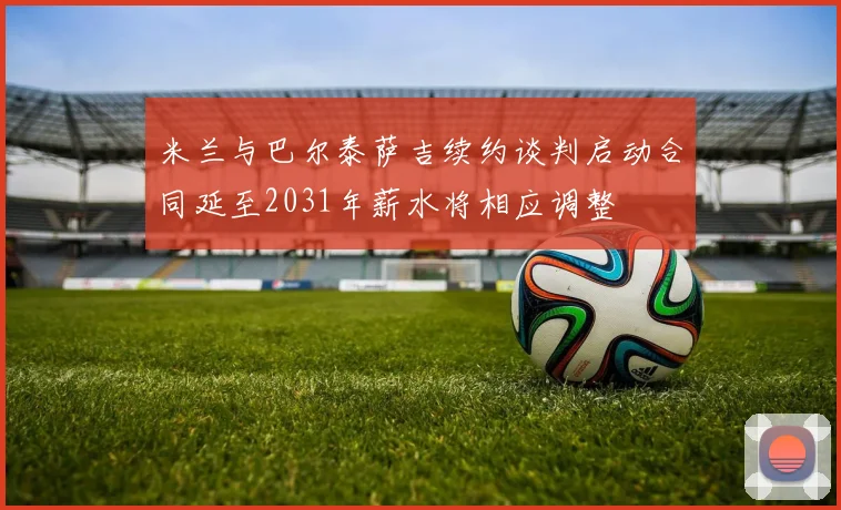 米兰与巴尔泰萨吉续约谈判启动合同延至2031年薪水将相应调整