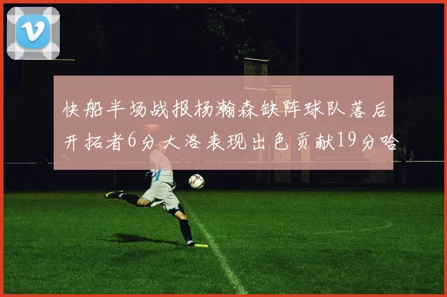 快船半场战报杨瀚森缺阵球队落后开拓者6分大洛表现出色贡献19分哈登也有14分进账