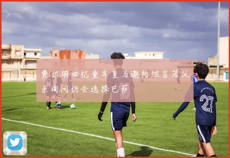 费尔明回忆童年皇马邀约坦言若父亲询问仍会选择巴萨
