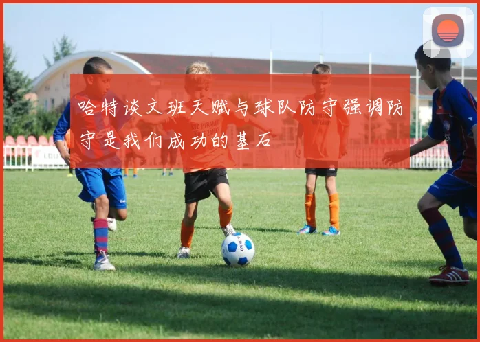 哈特谈文班天赋与球队防守强调防守是我们成功的基石