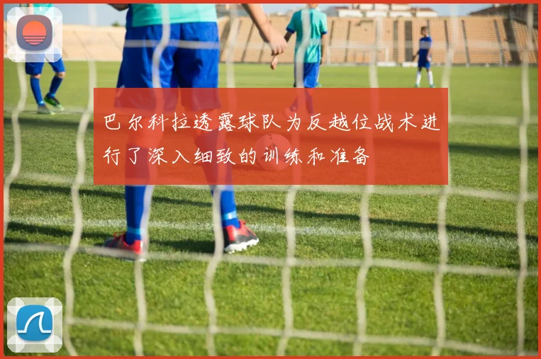 巴尔科拉透露球队为反越位战术进行了深入细致的训练和准备