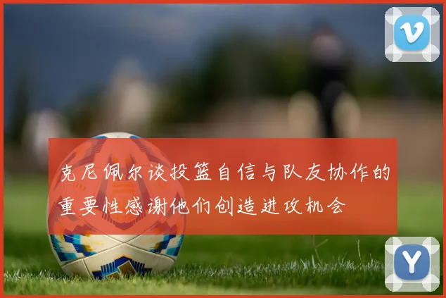克尼佩尔谈投篮自信与队友协作的重要性感谢他们创造进攻机会