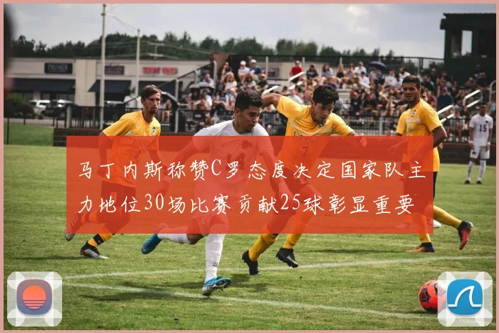 马丁内斯称赞C罗态度决定国家队主力地位30场比赛贡献25球彰显重要性