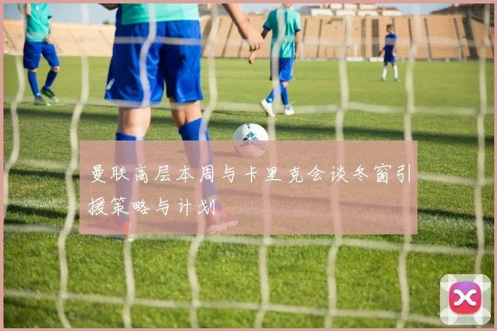 曼联高层本周与卡里克会谈冬窗引援策略与计划