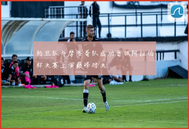约旦队与摩洛哥队成功晋级阿拉伯杯决赛上演巅峰对决
