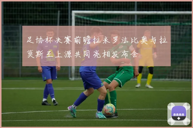 足协杯决赛前瞻拉米罗法比奥与拉莫斯王上源共同亮相发布会