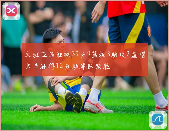 文班亚马狂砍39分9篮板3助攻2盖帽末节独得12分助球队致胜