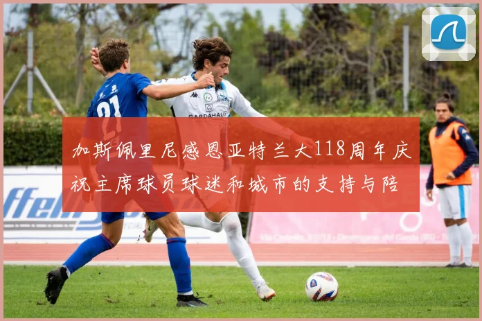 加斯佩里尼感恩亚特兰大118周年庆祝主席球员球迷和城市的支持与陪伴