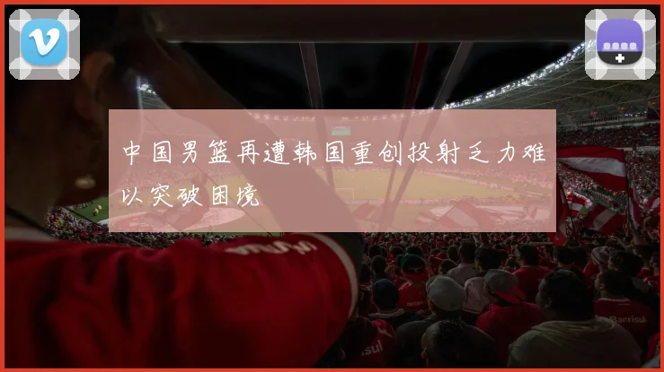 中国男篮再遭韩国重创投射乏力难以突破困境