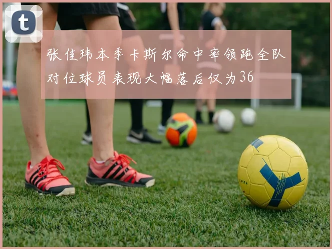 张佳玮本季卡斯尔命中率领跑全队对位球员表现大幅落后仅为36