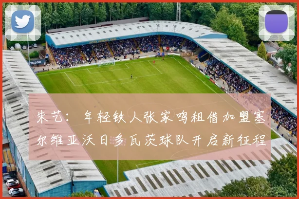 朱艺：年轻铁人张家鸣租借加盟塞尔维亚沃日多瓦茨球队开启新征程